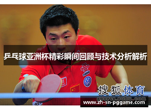 乒乓球亚洲杯精彩瞬间回顾与技术分析解析