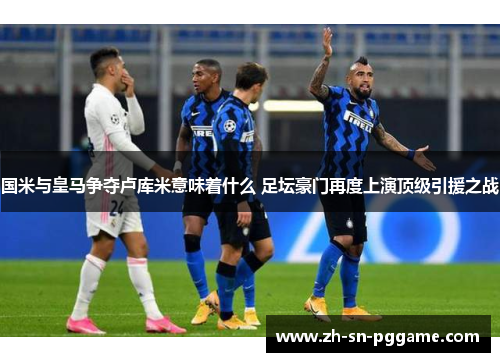 国米与皇马争夺卢库米意味着什么 足坛豪门再度上演顶级引援之战