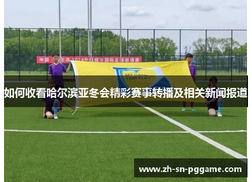 如何收看哈尔滨亚冬会精彩赛事转播及相关新闻报道