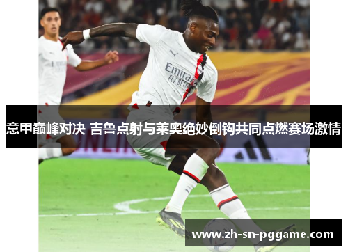 意甲巅峰对决 吉鲁点射与莱奥绝妙倒钩共同点燃赛场激情