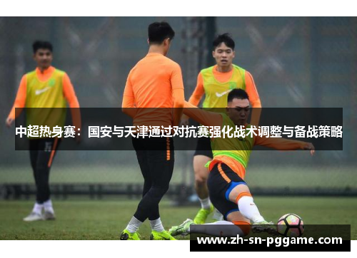 中超热身赛：国安与天津通过对抗赛强化战术调整与备战策略
