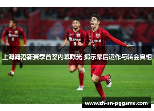 上海海港新赛季首签内幕曝光 揭示幕后运作与转会真相