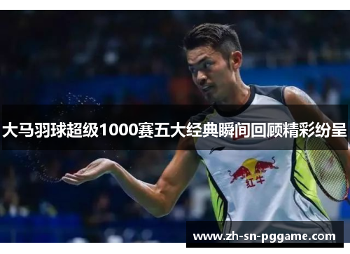大马羽球超级1000赛五大经典瞬间回顾精彩纷呈