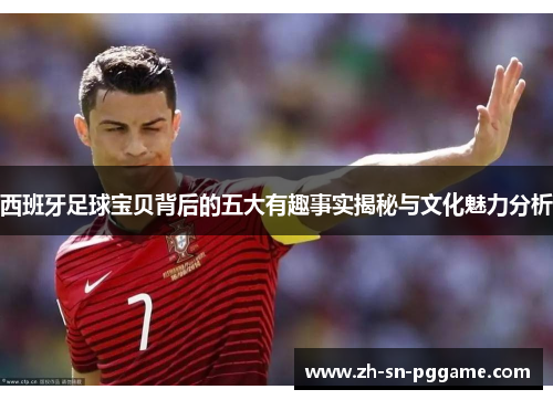 西班牙足球宝贝背后的五大有趣事实揭秘与文化魅力分析 西班牙足球宝贝背后的五大有趣事实揭秘与文化魅力分析