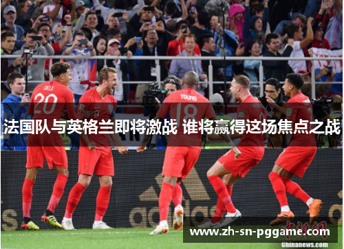 法国队与英格兰即将激战 谁将赢得这场焦点之战