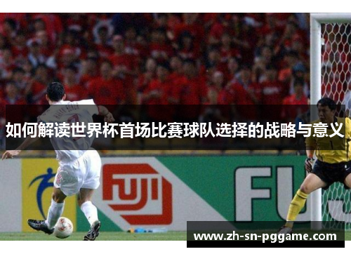 如何解读世界杯首场比赛球队选择的战略与意义 如何解读世界杯首场比赛球队选择的战略与意义
