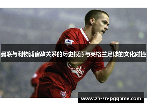 曼联与利物浦宿敌关系的历史根源与英格兰足球的文化碰撞 曼联与利物浦宿敌关系的历史根源与英格兰足球的文化碰撞