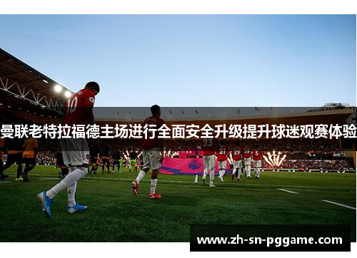 曼联老特拉福德主场进行全面安全升级提升球迷观赛体验