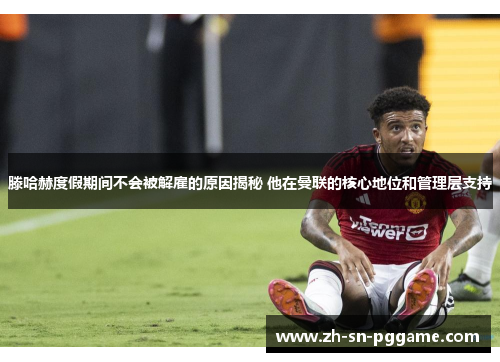 滕哈赫度假期间不会被解雇的原因揭秘 他在曼联的核心地位和管理层支持