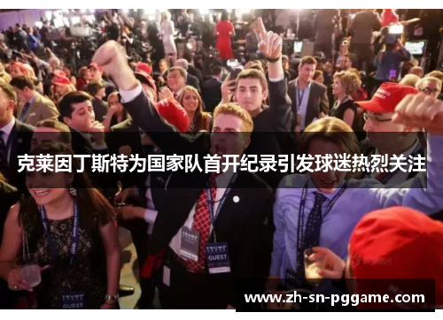 克莱因丁斯特为国家队首开纪录引发球迷热烈关注