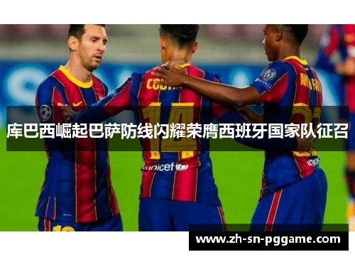 库巴西崛起巴萨防线闪耀荣膺西班牙国家队征召 库巴西崛起巴萨防线闪耀荣膺西班牙国家队征召