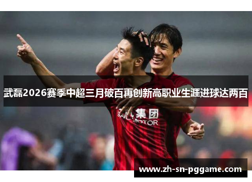 武磊2026赛季中超三月破百再创新高职业生涯进球达两百