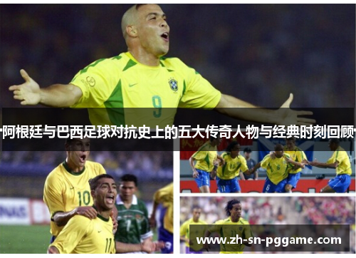 阿根廷与巴西足球对抗史上的五大传奇人物与经典时刻回顾