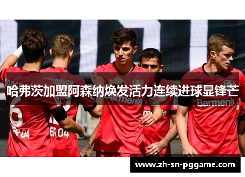 哈弗茨加盟阿森纳焕发活力连续进球显锋芒